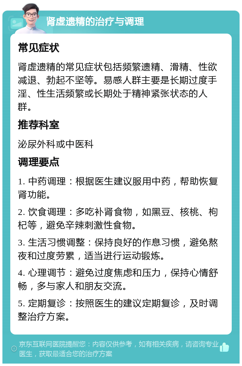 肾虚遗精的治疗与调理 常见症状 肾虚遗精的常见症状包括频繁遗精、滑精、性欲减退、勃起不坚等。易感人群主要是长期过度手淫、性生活频繁或长期处于精神紧张状态的人群。 推荐科室 泌尿外科或中医科 调理要点 1. 中药调理：根据医生建议服用中药，帮助恢复肾功能。 2. 饮食调理：多吃补肾食物，如黑豆、核桃、枸杞等，避免辛辣刺激性食物。 3. 生活习惯调整：保持良好的作息习惯，避免熬夜和过度劳累，适当进行运动锻炼。 4. 心理调节：避免过度焦虑和压力，保持心情舒畅，多与家人和朋友交流。 5. 定期复诊：按照医生的建议定期复诊，及时调整治疗方案。