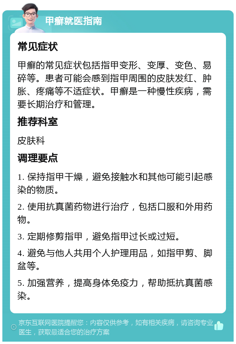 甲癣就医指南 常见症状 甲癣的常见症状包括指甲变形、变厚、变色、易碎等。患者可能会感到指甲周围的皮肤发红、肿胀、疼痛等不适症状。甲癣是一种慢性疾病，需要长期治疗和管理。 推荐科室 皮肤科 调理要点 1. 保持指甲干燥，避免接触水和其他可能引起感染的物质。 2. 使用抗真菌药物进行治疗，包括口服和外用药物。 3. 定期修剪指甲，避免指甲过长或过短。 4. 避免与他人共用个人护理用品，如指甲剪、脚盆等。 5. 加强营养，提高身体免疫力，帮助抵抗真菌感染。