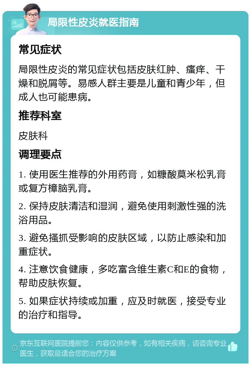 局限性皮炎就医指南 常见症状 局限性皮炎的常见症状包括皮肤红肿、瘙痒、干燥和脱屑等。易感人群主要是儿童和青少年，但成人也可能患病。 推荐科室 皮肤科 调理要点 1. 使用医生推荐的外用药膏，如糠酸莫米松乳膏或复方樟脑乳膏。 2. 保持皮肤清洁和湿润，避免使用刺激性强的洗浴用品。 3. 避免搔抓受影响的皮肤区域，以防止感染和加重症状。 4. 注意饮食健康，多吃富含维生素C和E的食物，帮助皮肤恢复。 5. 如果症状持续或加重，应及时就医，接受专业的治疗和指导。