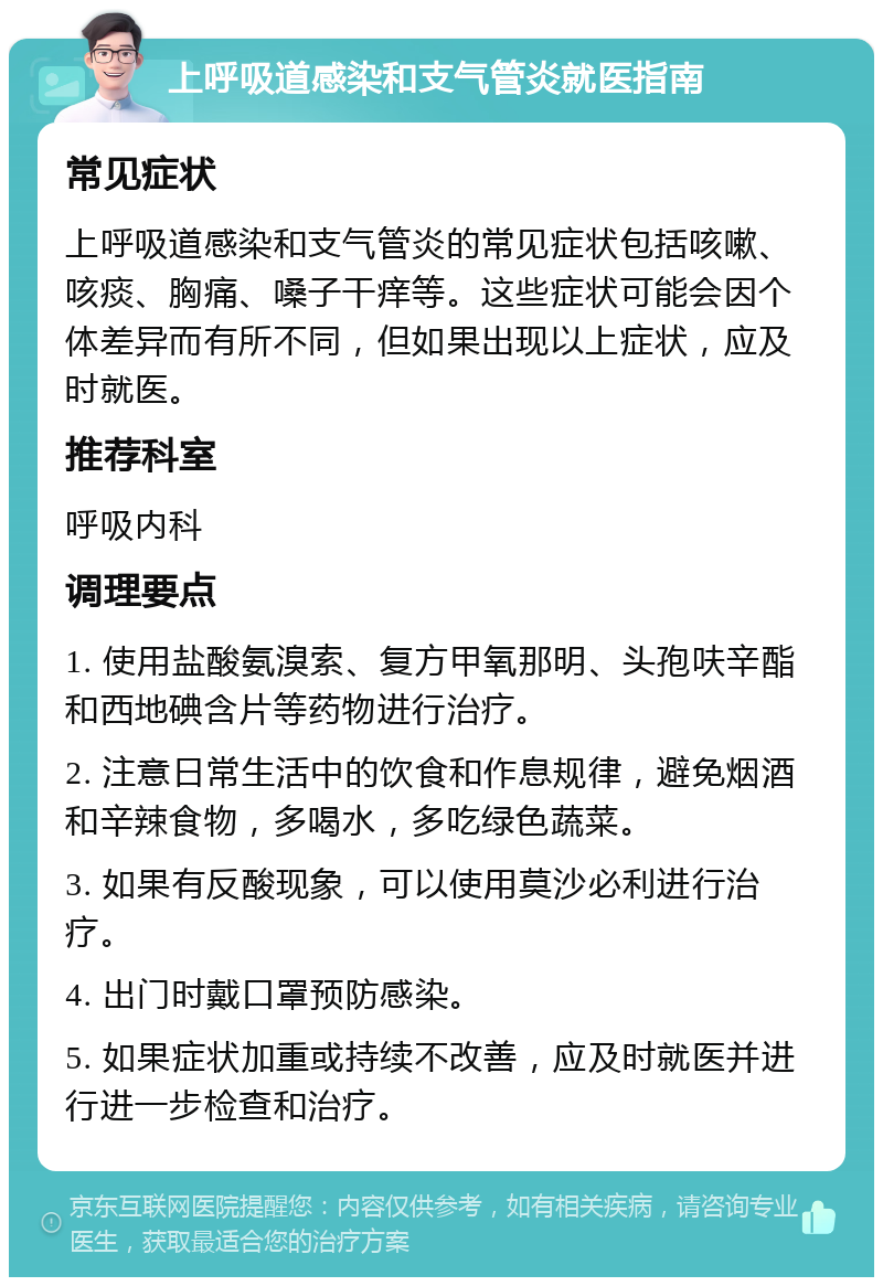 上呼吸道感染和支气管炎就医指南 常见症状 上呼吸道感染和支气管炎的常见症状包括咳嗽、咳痰、胸痛、嗓子干痒等。这些症状可能会因个体差异而有所不同，但如果出现以上症状，应及时就医。 推荐科室 呼吸内科 调理要点 1. 使用盐酸氨溴索、复方甲氧那明、头孢呋辛酯和西地碘含片等药物进行治疗。 2. 注意日常生活中的饮食和作息规律，避免烟酒和辛辣食物，多喝水，多吃绿色蔬菜。 3. 如果有反酸现象，可以使用莫沙必利进行治疗。 4. 出门时戴口罩预防感染。 5. 如果症状加重或持续不改善，应及时就医并进行进一步检查和治疗。