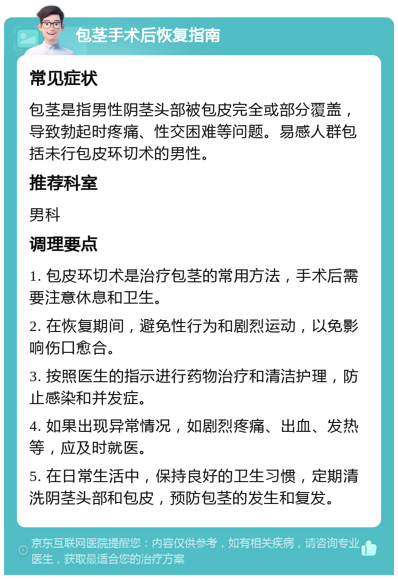 包茎手术后恢复指南 常见症状 包茎是指男性阴茎头部被包皮完全或部分覆盖，导致勃起时疼痛、性交困难等问题。易感人群包括未行包皮环切术的男性。 推荐科室 男科 调理要点 1. 包皮环切术是治疗包茎的常用方法，手术后需要注意休息和卫生。 2. 在恢复期间，避免性行为和剧烈运动，以免影响伤口愈合。 3. 按照医生的指示进行药物治疗和清洁护理，防止感染和并发症。 4. 如果出现异常情况，如剧烈疼痛、出血、发热等，应及时就医。 5. 在日常生活中，保持良好的卫生习惯，定期清洗阴茎头部和包皮，预防包茎的发生和复发。