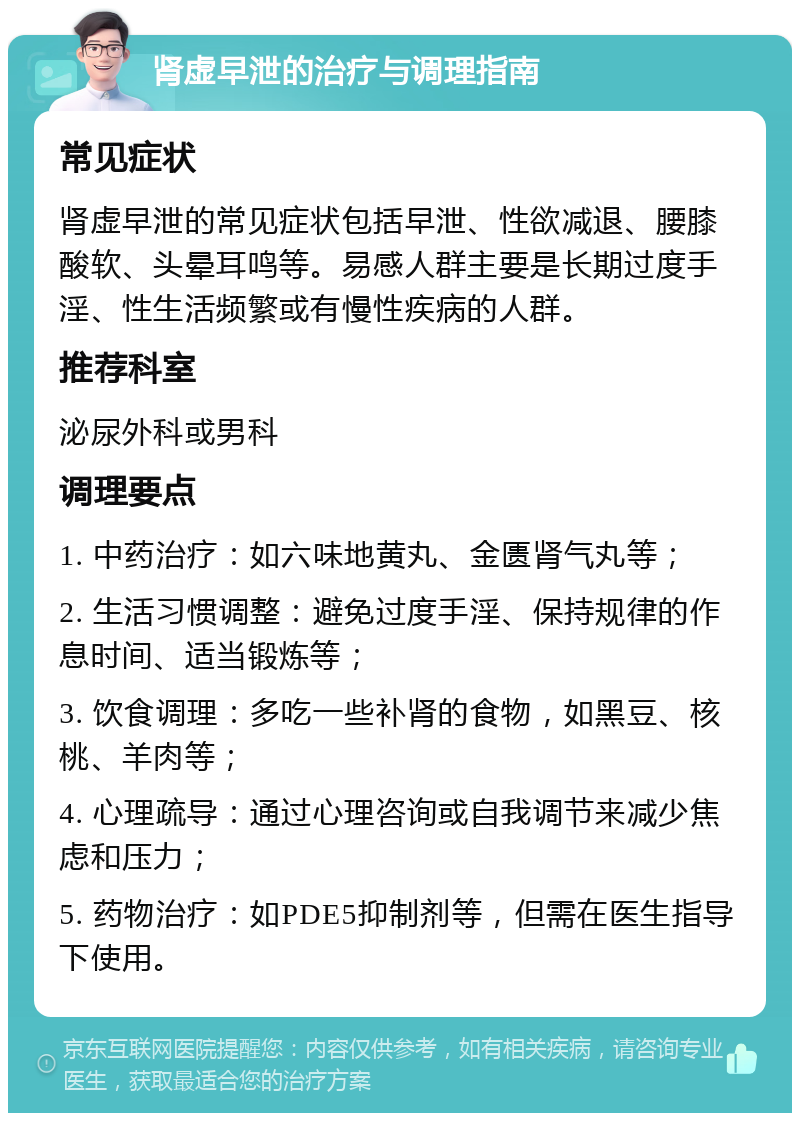 肾虚早泄的治疗与调理指南 常见症状 肾虚早泄的常见症状包括早泄、性欲减退、腰膝酸软、头晕耳鸣等。易感人群主要是长期过度手淫、性生活频繁或有慢性疾病的人群。 推荐科室 泌尿外科或男科 调理要点 1. 中药治疗：如六味地黄丸、金匮肾气丸等； 2. 生活习惯调整：避免过度手淫、保持规律的作息时间、适当锻炼等； 3. 饮食调理：多吃一些补肾的食物，如黑豆、核桃、羊肉等； 4. 心理疏导：通过心理咨询或自我调节来减少焦虑和压力； 5. 药物治疗：如PDE5抑制剂等，但需在医生指导下使用。