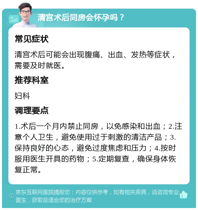 清宫术后同房会怀孕吗？ 常见症状 清宫术后可能会出现腹痛、出血、发热等症状，需要及时就医。 推荐科室 妇科 调理要点 1.术后一个月内禁止同房，以免感染和出血；2.注意个人卫生，避免使用过于刺激的清洁产品；3.保持良好的心态，避免过度焦虑和压力；4.按时服用医生开具的药物；5.定期复查，确保身体恢复正常。