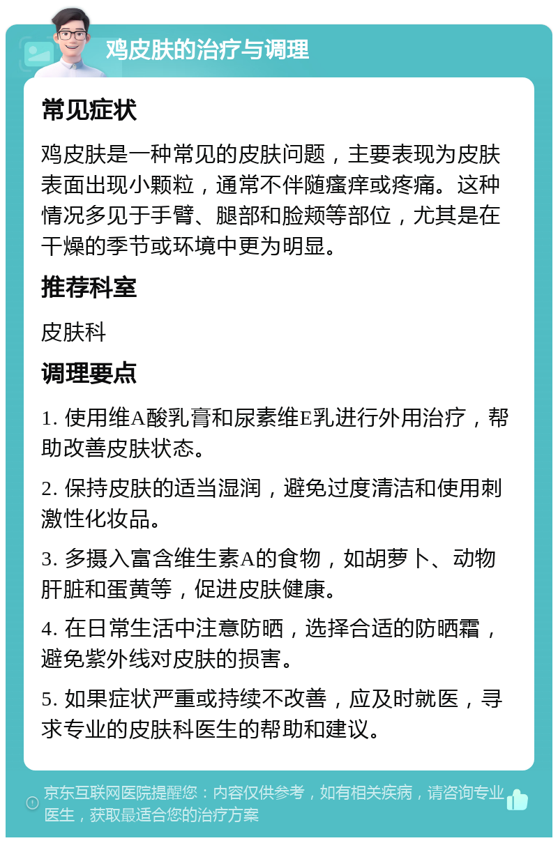 鸡皮肤的治疗与调理 常见症状 鸡皮肤是一种常见的皮肤问题，主要表现为皮肤表面出现小颗粒，通常不伴随瘙痒或疼痛。这种情况多见于手臂、腿部和脸颊等部位，尤其是在干燥的季节或环境中更为明显。 推荐科室 皮肤科 调理要点 1. 使用维A酸乳膏和尿素维E乳进行外用治疗，帮助改善皮肤状态。 2. 保持皮肤的适当湿润，避免过度清洁和使用刺激性化妆品。 3. 多摄入富含维生素A的食物，如胡萝卜、动物肝脏和蛋黄等，促进皮肤健康。 4. 在日常生活中注意防晒，选择合适的防晒霜，避免紫外线对皮肤的损害。 5. 如果症状严重或持续不改善，应及时就医，寻求专业的皮肤科医生的帮助和建议。