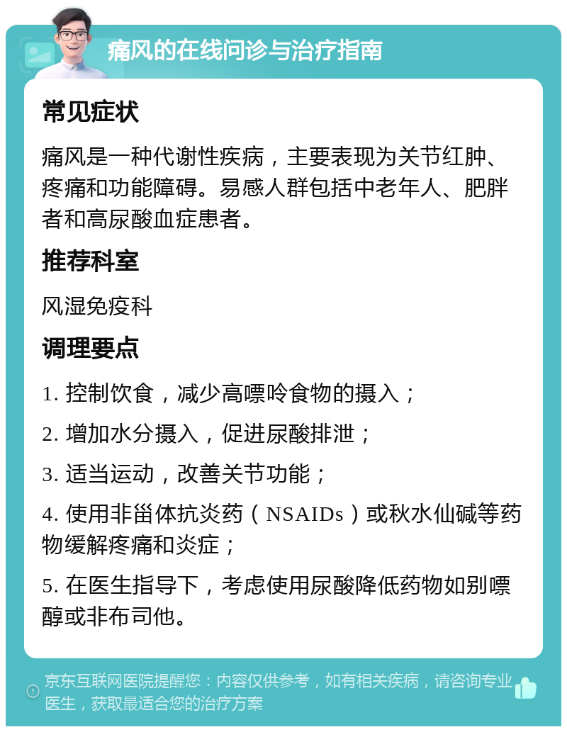 痛风的在线问诊与治疗指南 常见症状 痛风是一种代谢性疾病，主要表现为关节红肿、疼痛和功能障碍。易感人群包括中老年人、肥胖者和高尿酸血症患者。 推荐科室 风湿免疫科 调理要点 1. 控制饮食，减少高嘌呤食物的摄入； 2. 增加水分摄入，促进尿酸排泄； 3. 适当运动，改善关节功能； 4. 使用非甾体抗炎药（NSAIDs）或秋水仙碱等药物缓解疼痛和炎症； 5. 在医生指导下，考虑使用尿酸降低药物如别嘌醇或非布司他。