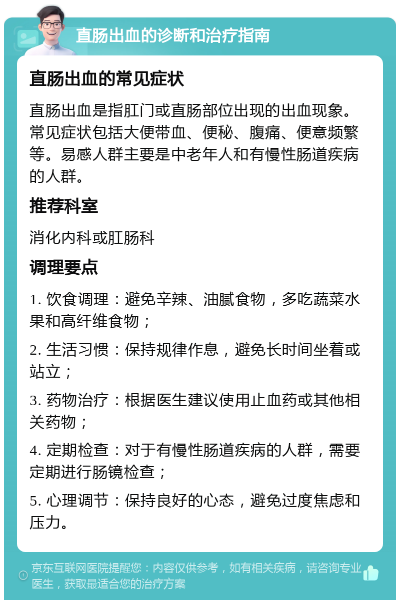 直肠出血的诊断和治疗指南 直肠出血的常见症状 直肠出血是指肛门或直肠部位出现的出血现象。常见症状包括大便带血、便秘、腹痛、便意频繁等。易感人群主要是中老年人和有慢性肠道疾病的人群。 推荐科室 消化内科或肛肠科 调理要点 1. 饮食调理：避免辛辣、油腻食物，多吃蔬菜水果和高纤维食物； 2. 生活习惯：保持规律作息，避免长时间坐着或站立； 3. 药物治疗：根据医生建议使用止血药或其他相关药物； 4. 定期检查：对于有慢性肠道疾病的人群，需要定期进行肠镜检查； 5. 心理调节：保持良好的心态，避免过度焦虑和压力。