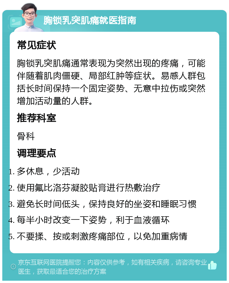 胸锁乳突肌痛就医指南 常见症状 胸锁乳突肌痛通常表现为突然出现的疼痛，可能伴随着肌肉僵硬、局部红肿等症状。易感人群包括长时间保持一个固定姿势、无意中拉伤或突然增加活动量的人群。 推荐科室 骨科 调理要点 多休息，少活动 使用氟比洛芬凝胶贴膏进行热敷治疗 避免长时间低头，保持良好的坐姿和睡眠习惯 每半小时改变一下姿势，利于血液循环 不要揉、按或刺激疼痛部位，以免加重病情