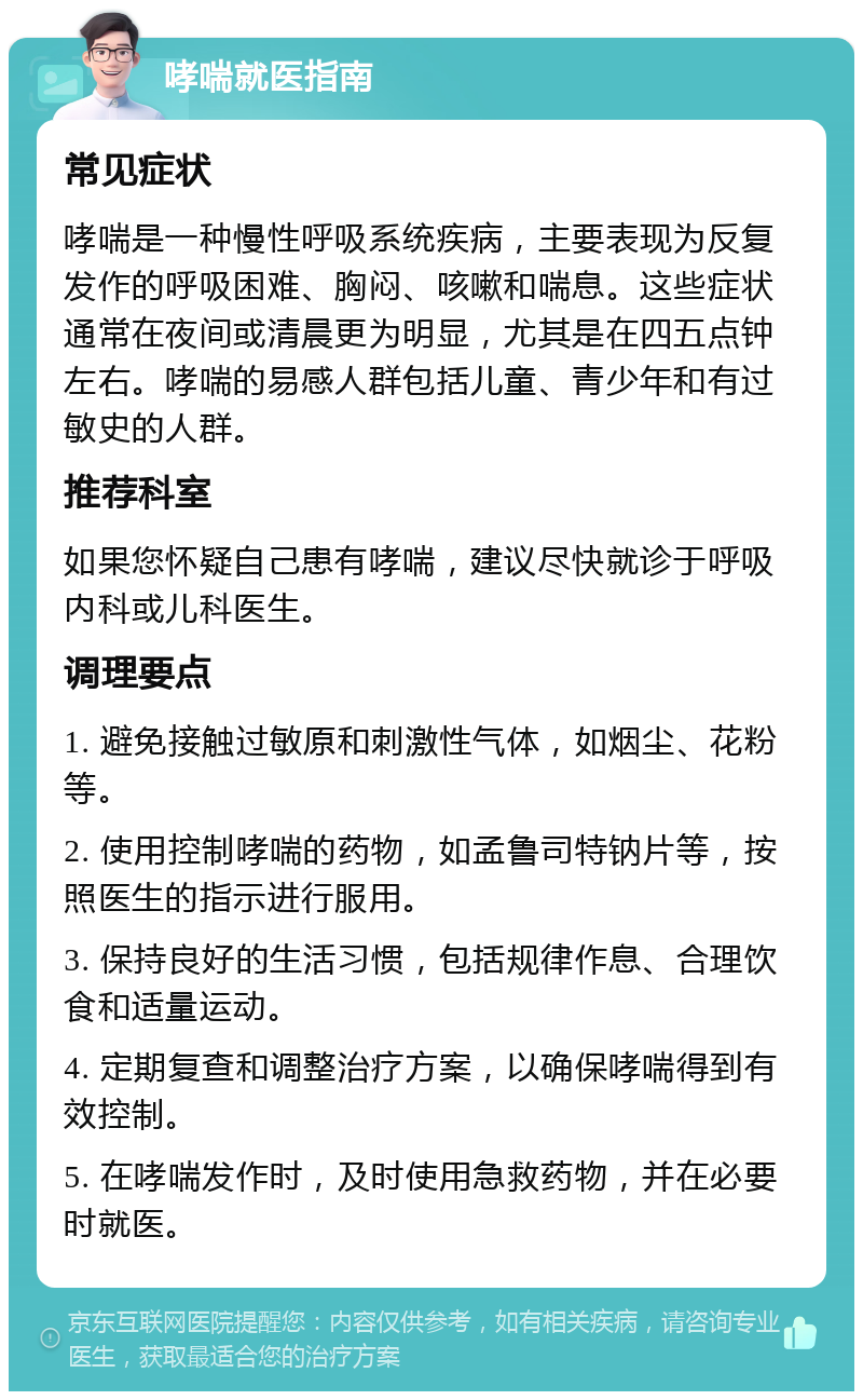 哮喘就医指南 常见症状 哮喘是一种慢性呼吸系统疾病，主要表现为反复发作的呼吸困难、胸闷、咳嗽和喘息。这些症状通常在夜间或清晨更为明显，尤其是在四五点钟左右。哮喘的易感人群包括儿童、青少年和有过敏史的人群。 推荐科室 如果您怀疑自己患有哮喘，建议尽快就诊于呼吸内科或儿科医生。 调理要点 1. 避免接触过敏原和刺激性气体，如烟尘、花粉等。 2. 使用控制哮喘的药物，如孟鲁司特钠片等，按照医生的指示进行服用。 3. 保持良好的生活习惯，包括规律作息、合理饮食和适量运动。 4. 定期复查和调整治疗方案，以确保哮喘得到有效控制。 5. 在哮喘发作时，及时使用急救药物，并在必要时就医。