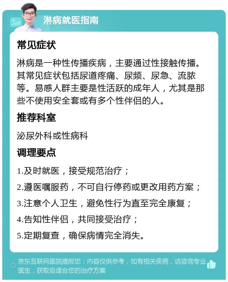 淋病就医指南 常见症状 淋病是一种性传播疾病，主要通过性接触传播。其常见症状包括尿道疼痛、尿频、尿急、流脓等。易感人群主要是性活跃的成年人，尤其是那些不使用安全套或有多个性伴侣的人。 推荐科室 泌尿外科或性病科 调理要点 1.及时就医，接受规范治疗； 2.遵医嘱服药，不可自行停药或更改用药方案； 3.注意个人卫生，避免性行为直至完全康复； 4.告知性伴侣，共同接受治疗； 5.定期复查，确保病情完全消失。