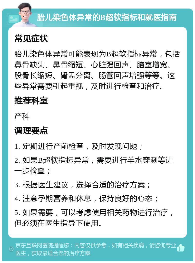 胎儿染色体异常的B超软指标和就医指南 常见症状 胎儿染色体异常可能表现为B超软指标异常，包括鼻骨缺失、鼻骨缩短、心脏强回声、脑室增宽、股骨长缩短、肾盂分离、肠管回声增强等等。这些异常需要引起重视，及时进行检查和治疗。 推荐科室 产科 调理要点 1. 定期进行产前检查，及时发现问题； 2. 如果B超软指标异常，需要进行羊水穿刺等进一步检查； 3. 根据医生建议，选择合适的治疗方案； 4. 注意孕期营养和休息，保持良好的心态； 5. 如果需要，可以考虑使用相关药物进行治疗，但必须在医生指导下使用。