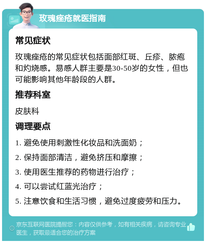 玫瑰痤疮就医指南 常见症状 玫瑰痤疮的常见症状包括面部红斑、丘疹、脓疱和灼烧感。易感人群主要是30-50岁的女性，但也可能影响其他年龄段的人群。 推荐科室 皮肤科 调理要点 1. 避免使用刺激性化妆品和洗面奶； 2. 保持面部清洁，避免挤压和摩擦； 3. 使用医生推荐的药物进行治疗； 4. 可以尝试红蓝光治疗； 5. 注意饮食和生活习惯，避免过度疲劳和压力。