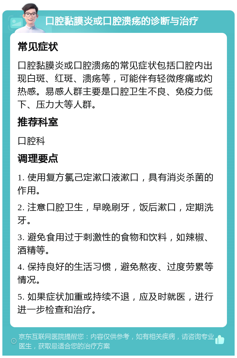 口腔黏膜炎或口腔溃疡的诊断与治疗 常见症状 口腔黏膜炎或口腔溃疡的常见症状包括口腔内出现白斑、红斑、溃疡等，可能伴有轻微疼痛或灼热感。易感人群主要是口腔卫生不良、免疫力低下、压力大等人群。 推荐科室 口腔科 调理要点 1. 使用复方氯己定漱口液漱口，具有消炎杀菌的作用。 2. 注意口腔卫生，早晚刷牙，饭后漱口，定期洗牙。 3. 避免食用过于刺激性的食物和饮料，如辣椒、酒精等。 4. 保持良好的生活习惯，避免熬夜、过度劳累等情况。 5. 如果症状加重或持续不退，应及时就医，进行进一步检查和治疗。