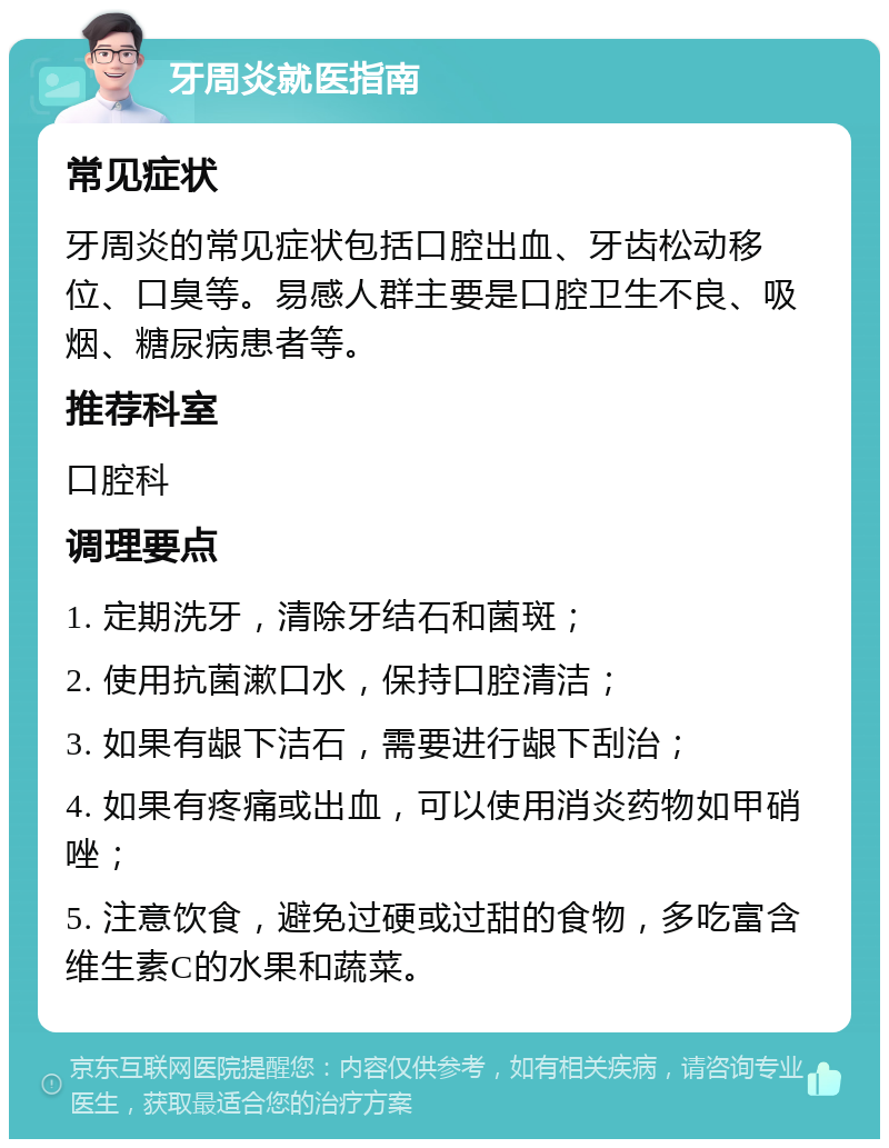 牙周炎就医指南 常见症状 牙周炎的常见症状包括口腔出血、牙齿松动移位、口臭等。易感人群主要是口腔卫生不良、吸烟、糖尿病患者等。 推荐科室 口腔科 调理要点 1. 定期洗牙，清除牙结石和菌斑； 2. 使用抗菌漱口水，保持口腔清洁； 3. 如果有龈下洁石，需要进行龈下刮治； 4. 如果有疼痛或出血，可以使用消炎药物如甲硝唑； 5. 注意饮食，避免过硬或过甜的食物，多吃富含维生素C的水果和蔬菜。