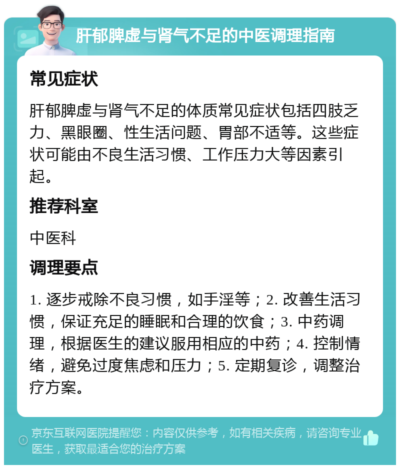 肝郁脾虚与肾气不足的中医调理指南 常见症状 肝郁脾虚与肾气不足的体质常见症状包括四肢乏力、黑眼圈、性生活问题、胃部不适等。这些症状可能由不良生活习惯、工作压力大等因素引起。 推荐科室 中医科 调理要点 1. 逐步戒除不良习惯，如手淫等；2. 改善生活习惯，保证充足的睡眠和合理的饮食；3. 中药调理，根据医生的建议服用相应的中药；4. 控制情绪，避免过度焦虑和压力；5. 定期复诊，调整治疗方案。