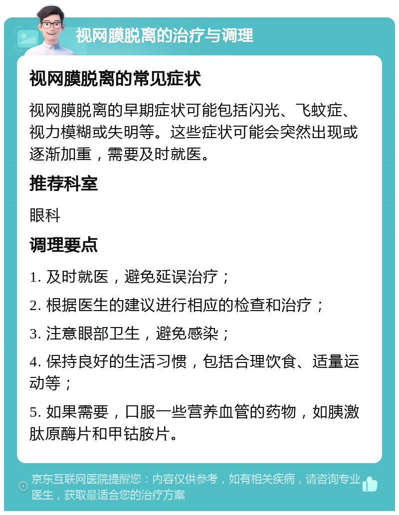 视网膜脱离的治疗与调理 视网膜脱离的常见症状 视网膜脱离的早期症状可能包括闪光、飞蚊症、视力模糊或失明等。这些症状可能会突然出现或逐渐加重，需要及时就医。 推荐科室 眼科 调理要点 1. 及时就医，避免延误治疗； 2. 根据医生的建议进行相应的检查和治疗； 3. 注意眼部卫生，避免感染； 4. 保持良好的生活习惯，包括合理饮食、适量运动等； 5. 如果需要，口服一些营养血管的药物，如胰激肽原酶片和甲钴胺片。