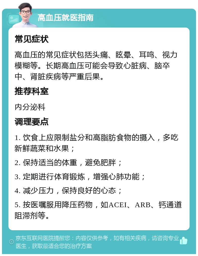 高血压就医指南 常见症状 高血压的常见症状包括头痛、眩晕、耳鸣、视力模糊等。长期高血压可能会导致心脏病、脑卒中、肾脏疾病等严重后果。 推荐科室 内分泌科 调理要点 1. 饮食上应限制盐分和高脂肪食物的摄入，多吃新鲜蔬菜和水果； 2. 保持适当的体重，避免肥胖； 3. 定期进行体育锻炼，增强心肺功能； 4. 减少压力，保持良好的心态； 5. 按医嘱服用降压药物，如ACEI、ARB、钙通道阻滞剂等。