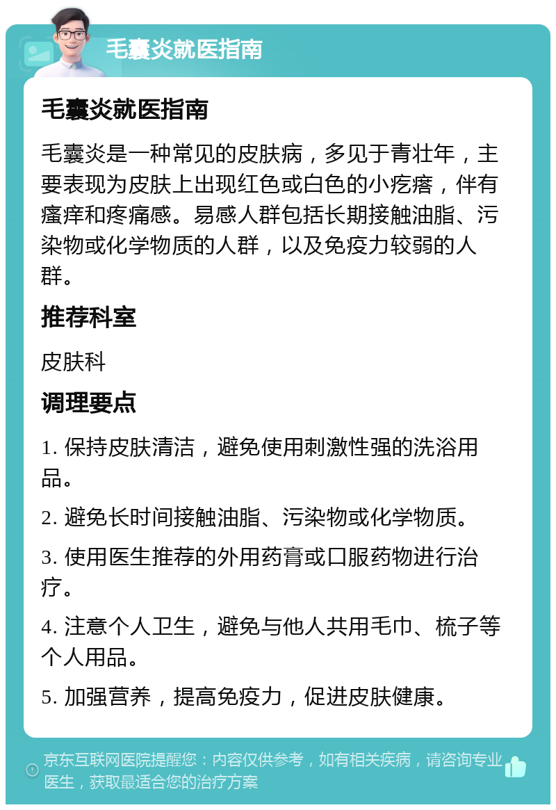 毛囊炎就医指南 毛囊炎就医指南 毛囊炎是一种常见的皮肤病，多见于青壮年，主要表现为皮肤上出现红色或白色的小疙瘩，伴有瘙痒和疼痛感。易感人群包括长期接触油脂、污染物或化学物质的人群，以及免疫力较弱的人群。 推荐科室 皮肤科 调理要点 1. 保持皮肤清洁，避免使用刺激性强的洗浴用品。 2. 避免长时间接触油脂、污染物或化学物质。 3. 使用医生推荐的外用药膏或口服药物进行治疗。 4. 注意个人卫生，避免与他人共用毛巾、梳子等个人用品。 5. 加强营养，提高免疫力，促进皮肤健康。