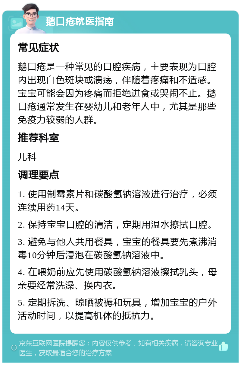 鹅口疮就医指南 常见症状 鹅口疮是一种常见的口腔疾病，主要表现为口腔内出现白色斑块或溃疡，伴随着疼痛和不适感。宝宝可能会因为疼痛而拒绝进食或哭闹不止。鹅口疮通常发生在婴幼儿和老年人中，尤其是那些免疫力较弱的人群。 推荐科室 儿科 调理要点 1. 使用制霉素片和碳酸氢钠溶液进行治疗，必须连续用药14天。 2. 保持宝宝口腔的清洁，定期用温水擦拭口腔。 3. 避免与他人共用餐具，宝宝的餐具要先煮沸消毒10分钟后浸泡在碳酸氢钠溶液中。 4. 在喂奶前应先使用碳酸氢钠溶液擦拭乳头，母亲要经常洗澡、换内衣。 5. 定期拆洗、晾晒被褥和玩具，增加宝宝的户外活动时间，以提高机体的抵抗力。