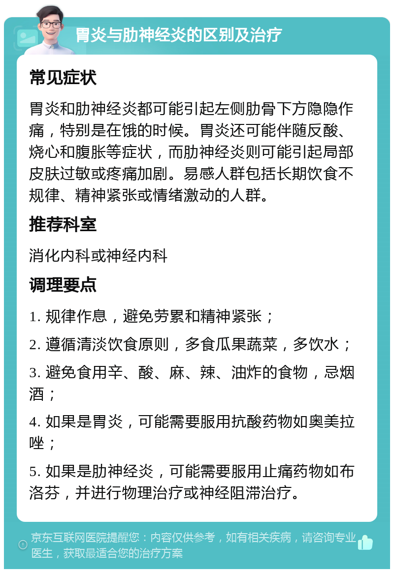 胃炎与肋神经炎的区别及治疗 常见症状 胃炎和肋神经炎都可能引起左侧肋骨下方隐隐作痛，特别是在饿的时候。胃炎还可能伴随反酸、烧心和腹胀等症状，而肋神经炎则可能引起局部皮肤过敏或疼痛加剧。易感人群包括长期饮食不规律、精神紧张或情绪激动的人群。 推荐科室 消化内科或神经内科 调理要点 1. 规律作息，避免劳累和精神紧张； 2. 遵循清淡饮食原则，多食瓜果蔬菜，多饮水； 3. 避免食用辛、酸、麻、辣、油炸的食物，忌烟酒； 4. 如果是胃炎，可能需要服用抗酸药物如奥美拉唑； 5. 如果是肋神经炎，可能需要服用止痛药物如布洛芬，并进行物理治疗或神经阻滞治疗。