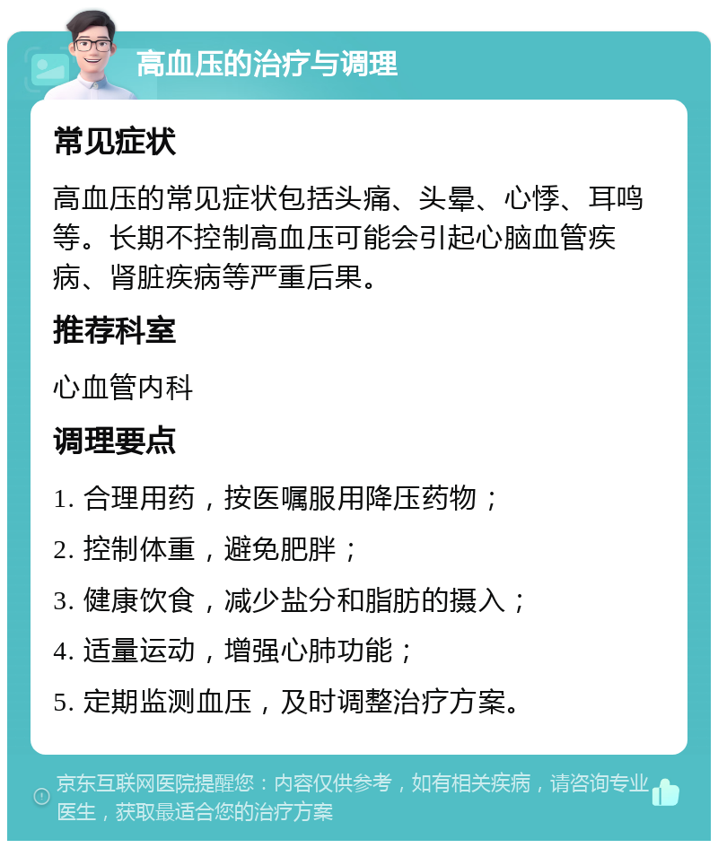 高血压的治疗与调理 常见症状 高血压的常见症状包括头痛、头晕、心悸、耳鸣等。长期不控制高血压可能会引起心脑血管疾病、肾脏疾病等严重后果。 推荐科室 心血管内科 调理要点 1. 合理用药，按医嘱服用降压药物； 2. 控制体重，避免肥胖； 3. 健康饮食，减少盐分和脂肪的摄入； 4. 适量运动，增强心肺功能； 5. 定期监测血压，及时调整治疗方案。