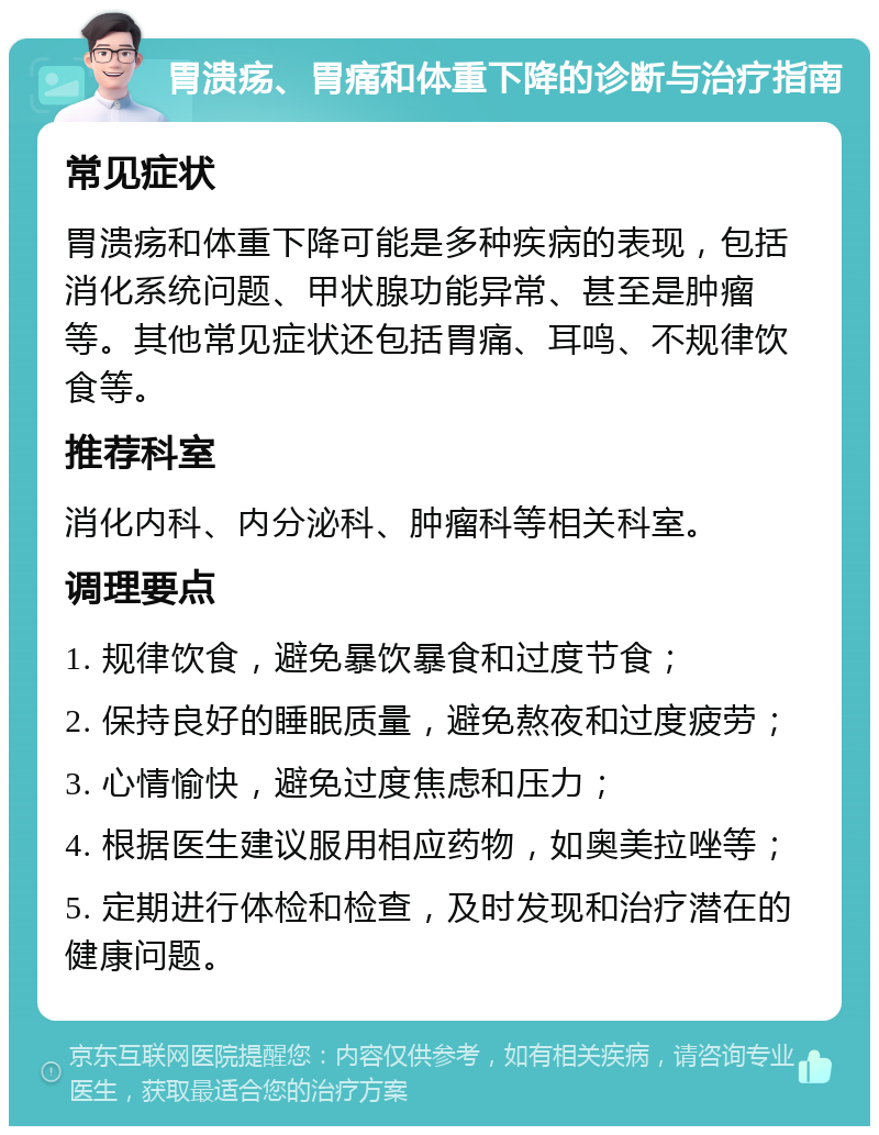 胃溃疡、胃痛和体重下降的诊断与治疗指南 常见症状 胃溃疡和体重下降可能是多种疾病的表现，包括消化系统问题、甲状腺功能异常、甚至是肿瘤等。其他常见症状还包括胃痛、耳鸣、不规律饮食等。 推荐科室 消化内科、内分泌科、肿瘤科等相关科室。 调理要点 1. 规律饮食，避免暴饮暴食和过度节食； 2. 保持良好的睡眠质量，避免熬夜和过度疲劳； 3. 心情愉快，避免过度焦虑和压力； 4. 根据医生建议服用相应药物，如奥美拉唑等； 5. 定期进行体检和检查，及时发现和治疗潜在的健康问题。