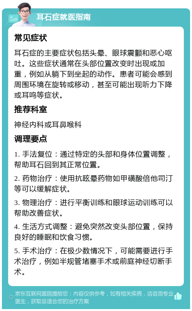 耳石症就医指南 常见症状 耳石症的主要症状包括头晕、眼球震颤和恶心呕吐。这些症状通常在头部位置改变时出现或加重，例如从躺下到坐起的动作。患者可能会感到周围环境在旋转或移动，甚至可能出现听力下降或耳鸣等症状。 推荐科室 神经内科或耳鼻喉科 调理要点 1. 手法复位：通过特定的头部和身体位置调整，帮助耳石回到其正常位置。 2. 药物治疗：使用抗眩晕药物如甲磺酸倍他司汀等可以缓解症状。 3. 物理治疗：进行平衡训练和眼球运动训练可以帮助改善症状。 4. 生活方式调整：避免突然改变头部位置，保持良好的睡眠和饮食习惯。 5. 手术治疗：在极少数情况下，可能需要进行手术治疗，例如半规管堵塞手术或前庭神经切断手术。