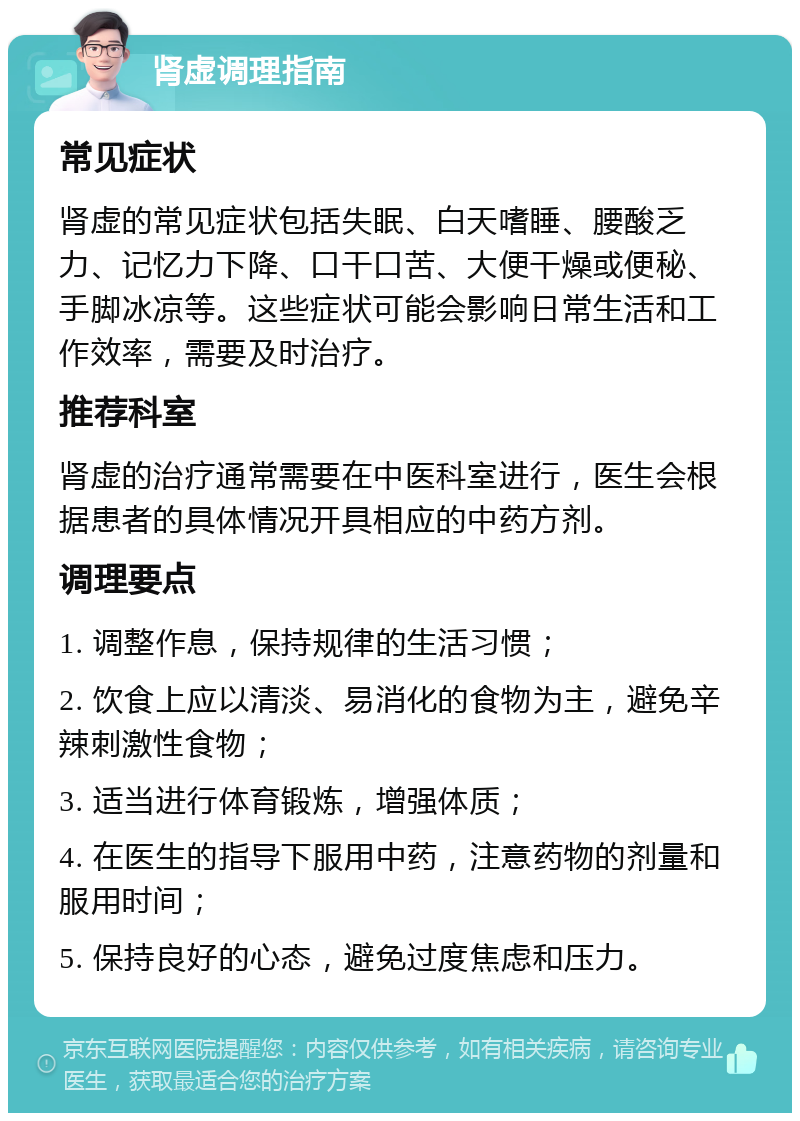 肾虚调理指南 常见症状 肾虚的常见症状包括失眠、白天嗜睡、腰酸乏力、记忆力下降、口干口苦、大便干燥或便秘、手脚冰凉等。这些症状可能会影响日常生活和工作效率，需要及时治疗。 推荐科室 肾虚的治疗通常需要在中医科室进行，医生会根据患者的具体情况开具相应的中药方剂。 调理要点 1. 调整作息，保持规律的生活习惯； 2. 饮食上应以清淡、易消化的食物为主，避免辛辣刺激性食物； 3. 适当进行体育锻炼，增强体质； 4. 在医生的指导下服用中药，注意药物的剂量和服用时间； 5. 保持良好的心态，避免过度焦虑和压力。