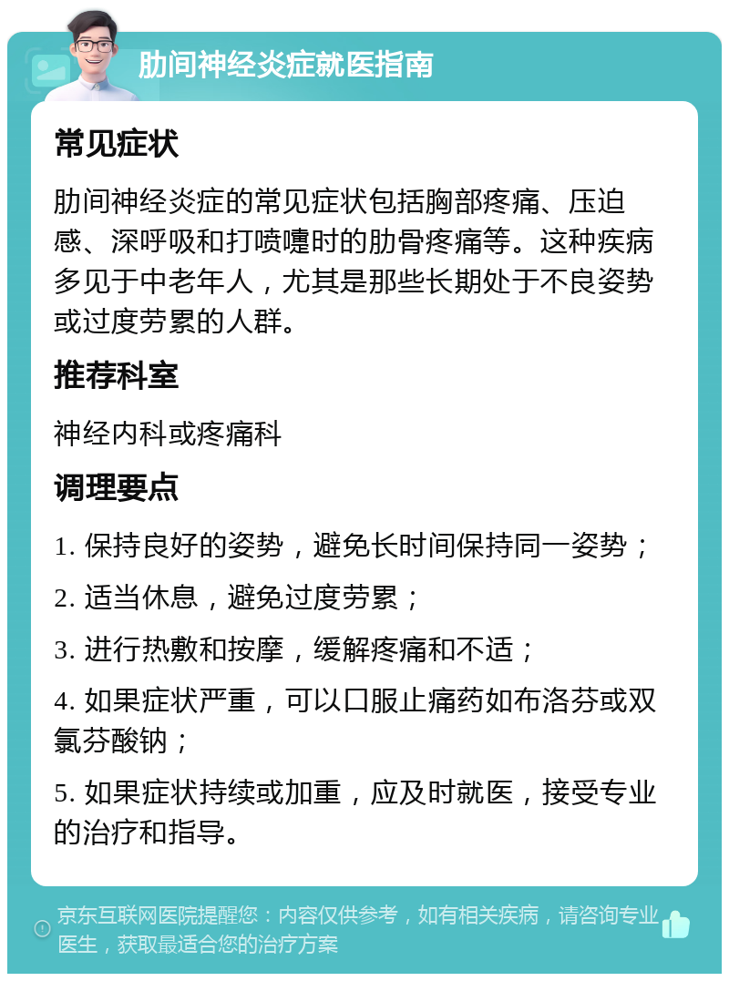 肋间神经炎症就医指南 常见症状 肋间神经炎症的常见症状包括胸部疼痛、压迫感、深呼吸和打喷嚏时的肋骨疼痛等。这种疾病多见于中老年人，尤其是那些长期处于不良姿势或过度劳累的人群。 推荐科室 神经内科或疼痛科 调理要点 1. 保持良好的姿势，避免长时间保持同一姿势； 2. 适当休息，避免过度劳累； 3. 进行热敷和按摩，缓解疼痛和不适； 4. 如果症状严重，可以口服止痛药如布洛芬或双氯芬酸钠； 5. 如果症状持续或加重，应及时就医，接受专业的治疗和指导。