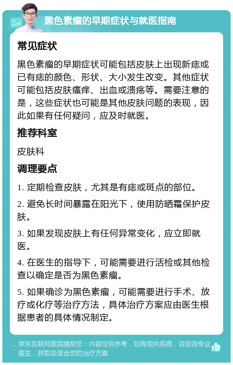 黑色素瘤的早期症状与就医指南 常见症状 黑色素瘤的早期症状可能包括皮肤上出现新痣或已有痣的颜色、形状、大小发生改变。其他症状可能包括皮肤瘙痒、出血或溃疡等。需要注意的是，这些症状也可能是其他皮肤问题的表现，因此如果有任何疑问，应及时就医。 推荐科室 皮肤科 调理要点 1. 定期检查皮肤，尤其是有痣或斑点的部位。 2. 避免长时间暴露在阳光下，使用防晒霜保护皮肤。 3. 如果发现皮肤上有任何异常变化，应立即就医。 4. 在医生的指导下，可能需要进行活检或其他检查以确定是否为黑色素瘤。 5. 如果确诊为黑色素瘤，可能需要进行手术、放疗或化疗等治疗方法，具体治疗方案应由医生根据患者的具体情况制定。