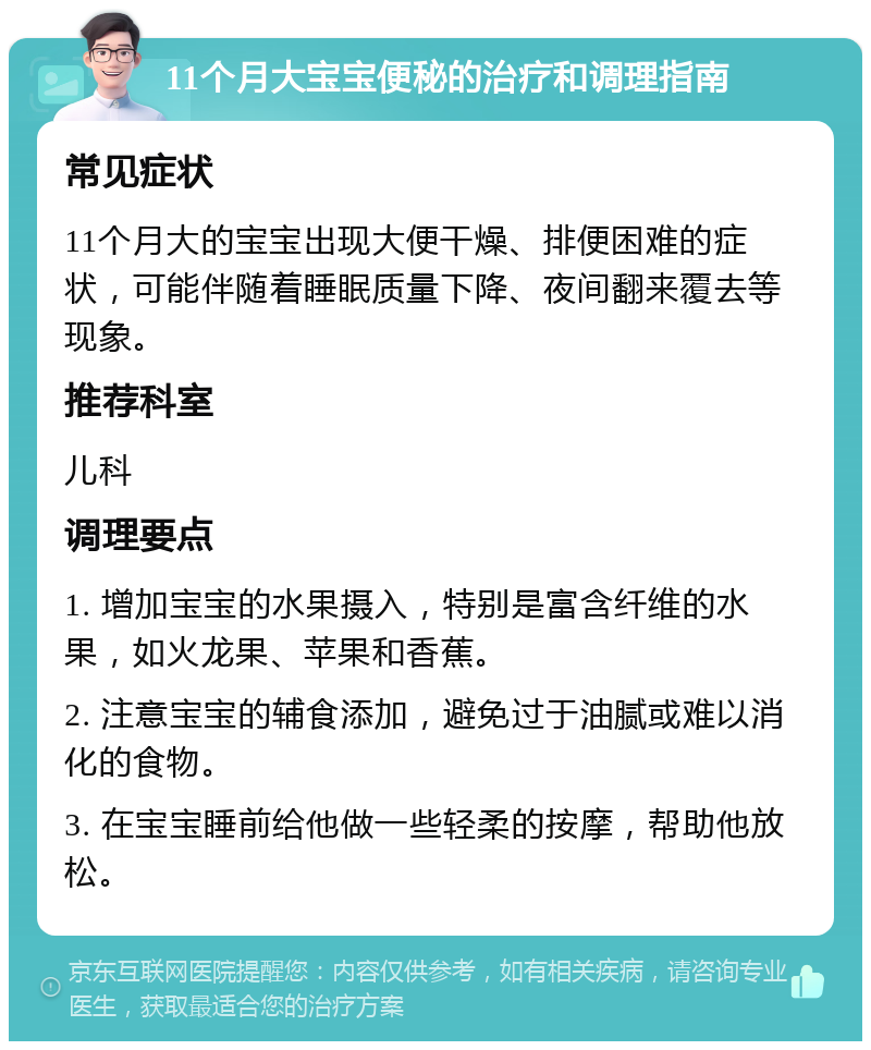 11个月大宝宝便秘的治疗和调理指南 常见症状 11个月大的宝宝出现大便干燥、排便困难的症状，可能伴随着睡眠质量下降、夜间翻来覆去等现象。 推荐科室 儿科 调理要点 1. 增加宝宝的水果摄入，特别是富含纤维的水果，如火龙果、苹果和香蕉。 2. 注意宝宝的辅食添加，避免过于油腻或难以消化的食物。 3. 在宝宝睡前给他做一些轻柔的按摩，帮助他放松。