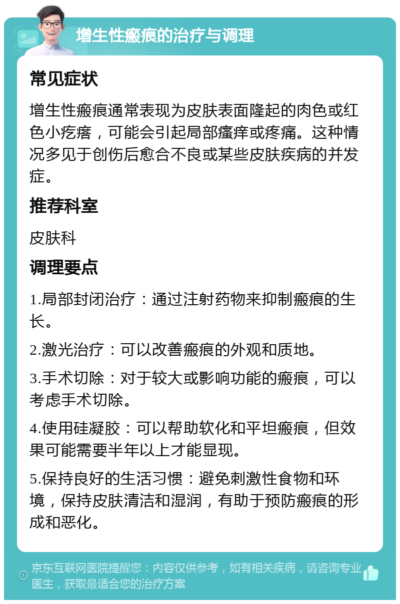 增生性瘢痕的治疗与调理 常见症状 增生性瘢痕通常表现为皮肤表面隆起的肉色或红色小疙瘩，可能会引起局部瘙痒或疼痛。这种情况多见于创伤后愈合不良或某些皮肤疾病的并发症。 推荐科室 皮肤科 调理要点 1.局部封闭治疗：通过注射药物来抑制瘢痕的生长。 2.激光治疗：可以改善瘢痕的外观和质地。 3.手术切除：对于较大或影响功能的瘢痕，可以考虑手术切除。 4.使用硅凝胶：可以帮助软化和平坦瘢痕，但效果可能需要半年以上才能显现。 5.保持良好的生活习惯：避免刺激性食物和环境，保持皮肤清洁和湿润，有助于预防瘢痕的形成和恶化。