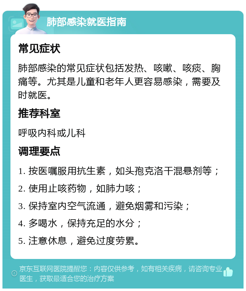 肺部感染就医指南 常见症状 肺部感染的常见症状包括发热、咳嗽、咳痰、胸痛等。尤其是儿童和老年人更容易感染，需要及时就医。 推荐科室 呼吸内科或儿科 调理要点 1. 按医嘱服用抗生素，如头孢克洛干混悬剂等； 2. 使用止咳药物，如肺力咳； 3. 保持室内空气流通，避免烟雾和污染； 4. 多喝水，保持充足的水分； 5. 注意休息，避免过度劳累。