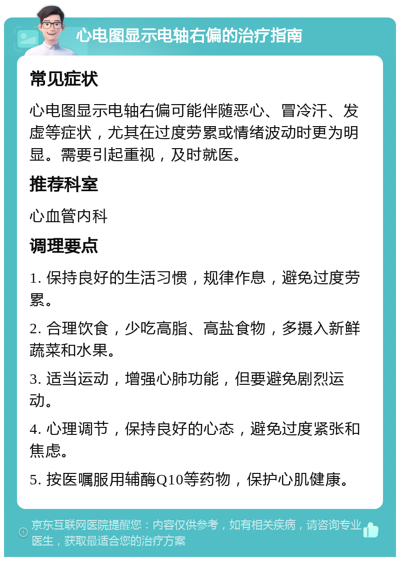 心电图显示电轴右偏的治疗指南 常见症状 心电图显示电轴右偏可能伴随恶心、冒冷汗、发虚等症状，尤其在过度劳累或情绪波动时更为明显。需要引起重视，及时就医。 推荐科室 心血管内科 调理要点 1. 保持良好的生活习惯，规律作息，避免过度劳累。 2. 合理饮食，少吃高脂、高盐食物，多摄入新鲜蔬菜和水果。 3. 适当运动，增强心肺功能，但要避免剧烈运动。 4. 心理调节，保持良好的心态，避免过度紧张和焦虑。 5. 按医嘱服用辅酶Q10等药物，保护心肌健康。