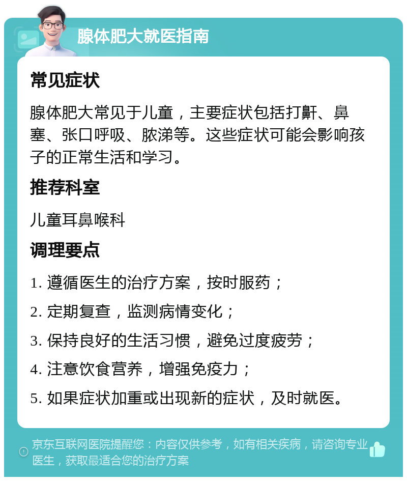 腺体肥大就医指南 常见症状 腺体肥大常见于儿童，主要症状包括打鼾、鼻塞、张口呼吸、脓涕等。这些症状可能会影响孩子的正常生活和学习。 推荐科室 儿童耳鼻喉科 调理要点 1. 遵循医生的治疗方案，按时服药； 2. 定期复查，监测病情变化； 3. 保持良好的生活习惯，避免过度疲劳； 4. 注意饮食营养，增强免疫力； 5. 如果症状加重或出现新的症状，及时就医。