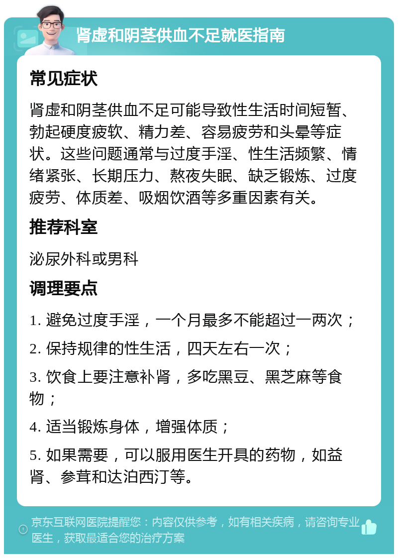 肾虚和阴茎供血不足就医指南 常见症状 肾虚和阴茎供血不足可能导致性生活时间短暂、勃起硬度疲软、精力差、容易疲劳和头晕等症状。这些问题通常与过度手淫、性生活频繁、情绪紧张、长期压力、熬夜失眠、缺乏锻炼、过度疲劳、体质差、吸烟饮酒等多重因素有关。 推荐科室 泌尿外科或男科 调理要点 1. 避免过度手淫，一个月最多不能超过一两次； 2. 保持规律的性生活，四天左右一次； 3. 饮食上要注意补肾，多吃黑豆、黑芝麻等食物； 4. 适当锻炼身体，增强体质； 5. 如果需要，可以服用医生开具的药物，如益肾、参茸和达泊西汀等。