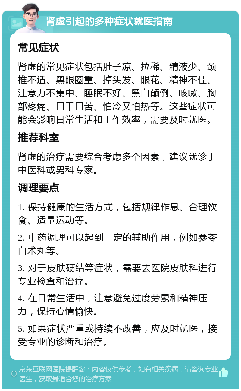 肾虚引起的多种症状就医指南 常见症状 肾虚的常见症状包括肚子凉、拉稀、精液少、颈椎不适、黑眼圈重、掉头发、眼花、精神不佳、注意力不集中、睡眠不好、黑白颠倒、咳嗽、胸部疼痛、口干口苦、怕冷又怕热等。这些症状可能会影响日常生活和工作效率，需要及时就医。 推荐科室 肾虚的治疗需要综合考虑多个因素，建议就诊于中医科或男科专家。 调理要点 1. 保持健康的生活方式，包括规律作息、合理饮食、适量运动等。 2. 中药调理可以起到一定的辅助作用，例如参苓白术丸等。 3. 对于皮肤硬结等症状，需要去医院皮肤科进行专业检查和治疗。 4. 在日常生活中，注意避免过度劳累和精神压力，保持心情愉快。 5. 如果症状严重或持续不改善，应及时就医，接受专业的诊断和治疗。