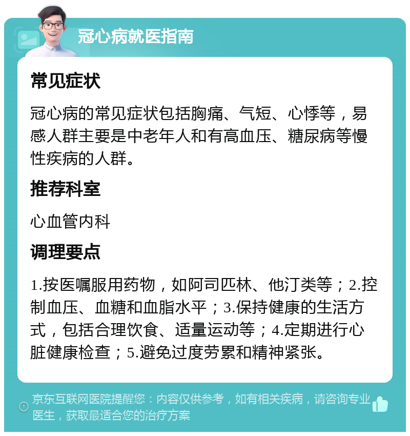 冠心病就医指南 常见症状 冠心病的常见症状包括胸痛、气短、心悸等，易感人群主要是中老年人和有高血压、糖尿病等慢性疾病的人群。 推荐科室 心血管内科 调理要点 1.按医嘱服用药物，如阿司匹林、他汀类等；2.控制血压、血糖和血脂水平；3.保持健康的生活方式，包括合理饮食、适量运动等；4.定期进行心脏健康检查；5.避免过度劳累和精神紧张。