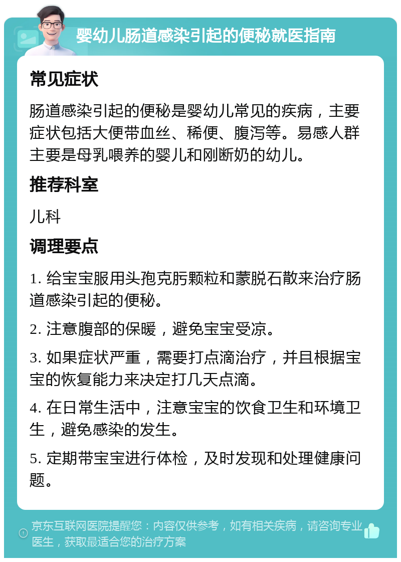 婴幼儿肠道感染引起的便秘就医指南 常见症状 肠道感染引起的便秘是婴幼儿常见的疾病，主要症状包括大便带血丝、稀便、腹泻等。易感人群主要是母乳喂养的婴儿和刚断奶的幼儿。 推荐科室 儿科 调理要点 1. 给宝宝服用头孢克肟颗粒和蒙脱石散来治疗肠道感染引起的便秘。 2. 注意腹部的保暖，避免宝宝受凉。 3. 如果症状严重，需要打点滴治疗，并且根据宝宝的恢复能力来决定打几天点滴。 4. 在日常生活中，注意宝宝的饮食卫生和环境卫生，避免感染的发生。 5. 定期带宝宝进行体检，及时发现和处理健康问题。