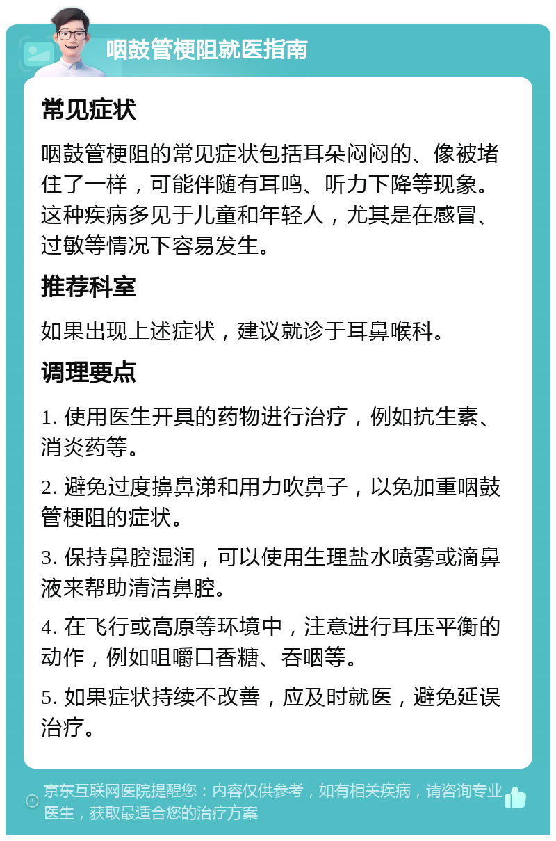 咽鼓管梗阻就医指南 常见症状 咽鼓管梗阻的常见症状包括耳朵闷闷的、像被堵住了一样，可能伴随有耳鸣、听力下降等现象。这种疾病多见于儿童和年轻人，尤其是在感冒、过敏等情况下容易发生。 推荐科室 如果出现上述症状，建议就诊于耳鼻喉科。 调理要点 1. 使用医生开具的药物进行治疗，例如抗生素、消炎药等。 2. 避免过度擤鼻涕和用力吹鼻子，以免加重咽鼓管梗阻的症状。 3. 保持鼻腔湿润，可以使用生理盐水喷雾或滴鼻液来帮助清洁鼻腔。 4. 在飞行或高原等环境中，注意进行耳压平衡的动作，例如咀嚼口香糖、吞咽等。 5. 如果症状持续不改善，应及时就医，避免延误治疗。