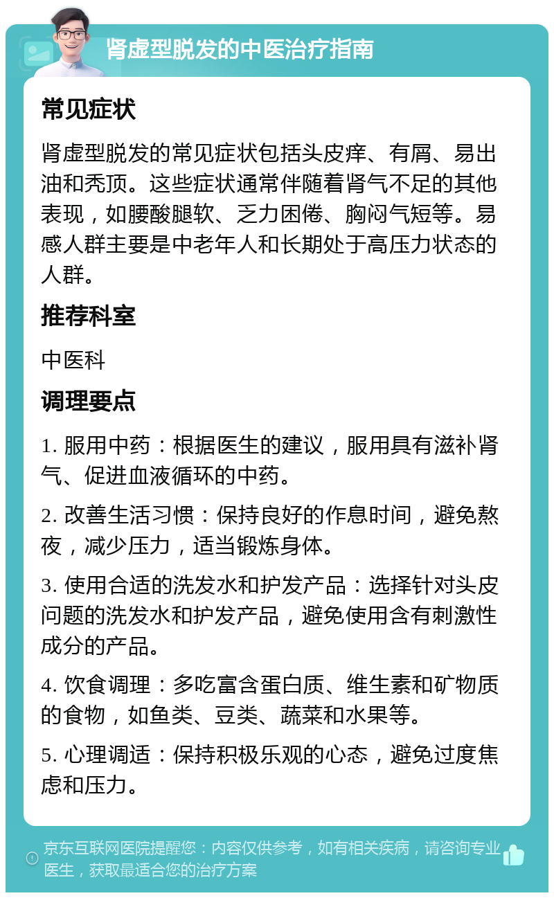 肾虚型脱发的中医治疗指南 常见症状 肾虚型脱发的常见症状包括头皮痒、有屑、易出油和秃顶。这些症状通常伴随着肾气不足的其他表现，如腰酸腿软、乏力困倦、胸闷气短等。易感人群主要是中老年人和长期处于高压力状态的人群。 推荐科室 中医科 调理要点 1. 服用中药：根据医生的建议，服用具有滋补肾气、促进血液循环的中药。 2. 改善生活习惯：保持良好的作息时间，避免熬夜，减少压力，适当锻炼身体。 3. 使用合适的洗发水和护发产品：选择针对头皮问题的洗发水和护发产品，避免使用含有刺激性成分的产品。 4. 饮食调理：多吃富含蛋白质、维生素和矿物质的食物，如鱼类、豆类、蔬菜和水果等。 5. 心理调适：保持积极乐观的心态，避免过度焦虑和压力。