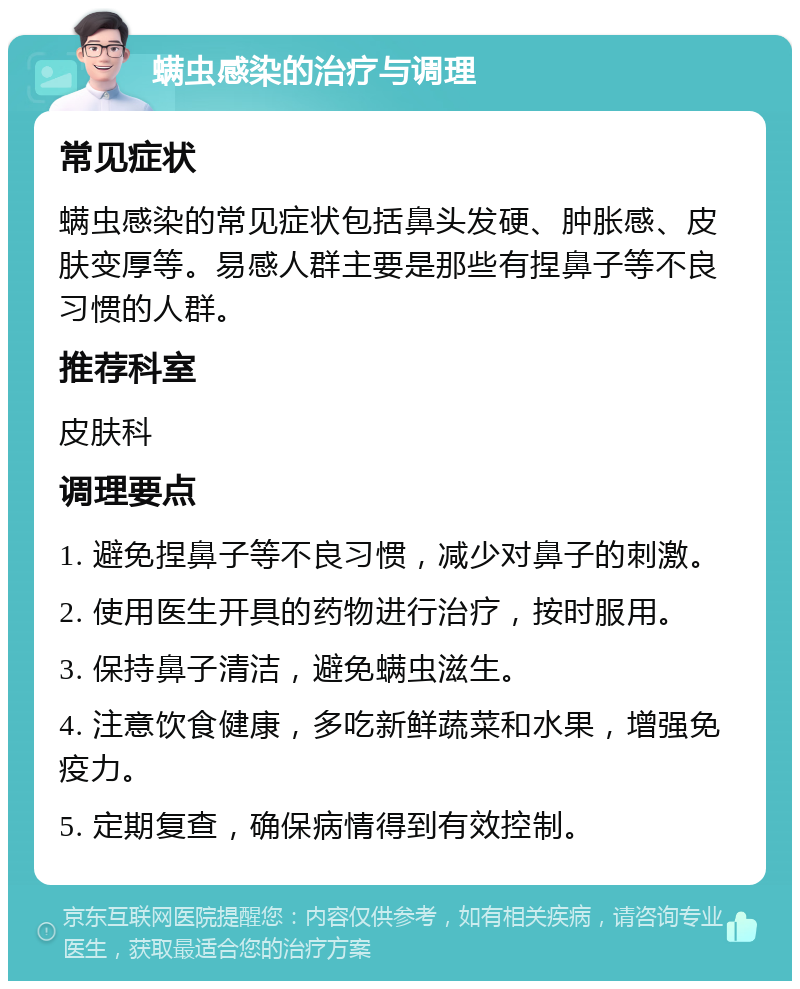 螨虫感染的治疗与调理 常见症状 螨虫感染的常见症状包括鼻头发硬、肿胀感、皮肤变厚等。易感人群主要是那些有捏鼻子等不良习惯的人群。 推荐科室 皮肤科 调理要点 1. 避免捏鼻子等不良习惯，减少对鼻子的刺激。 2. 使用医生开具的药物进行治疗，按时服用。 3. 保持鼻子清洁，避免螨虫滋生。 4. 注意饮食健康，多吃新鲜蔬菜和水果，增强免疫力。 5. 定期复查，确保病情得到有效控制。