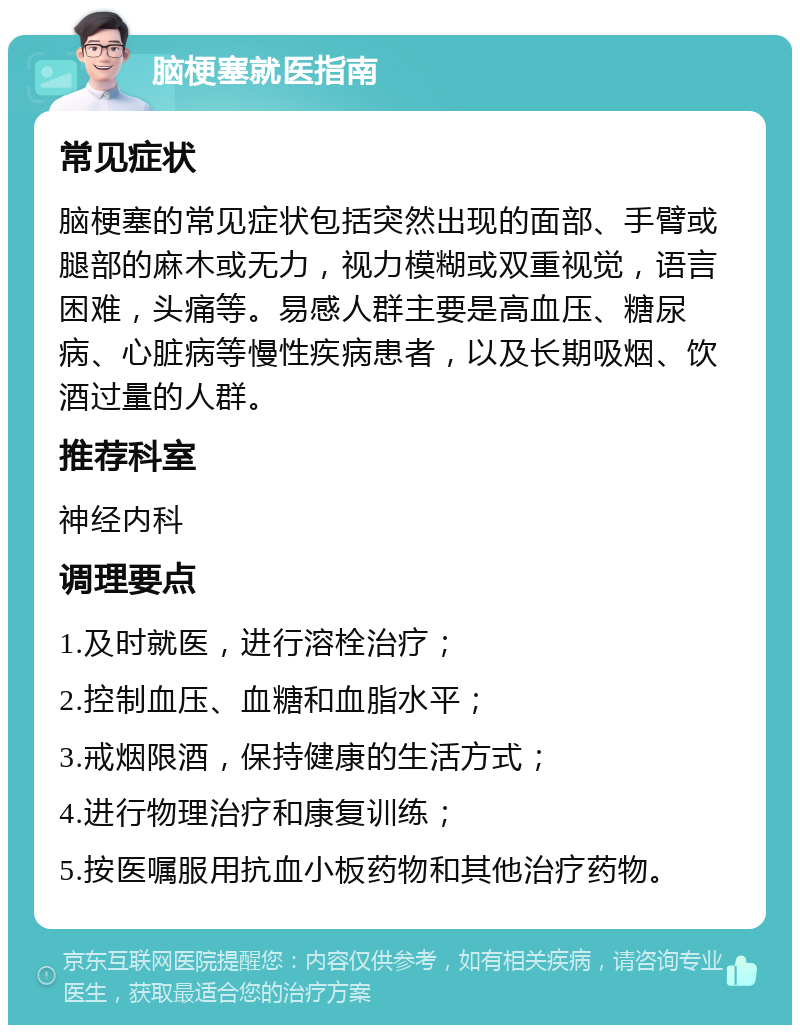 脑梗塞就医指南 常见症状 脑梗塞的常见症状包括突然出现的面部、手臂或腿部的麻木或无力，视力模糊或双重视觉，语言困难，头痛等。易感人群主要是高血压、糖尿病、心脏病等慢性疾病患者，以及长期吸烟、饮酒过量的人群。 推荐科室 神经内科 调理要点 1.及时就医，进行溶栓治疗； 2.控制血压、血糖和血脂水平； 3.戒烟限酒，保持健康的生活方式； 4.进行物理治疗和康复训练； 5.按医嘱服用抗血小板药物和其他治疗药物。