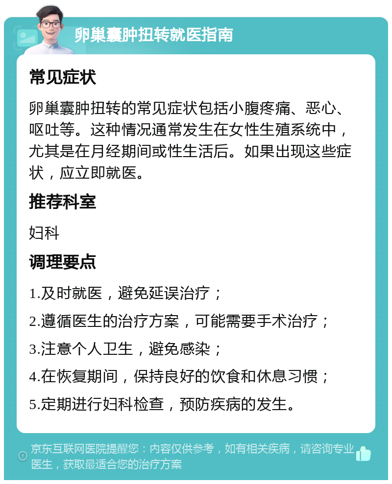 卵巢囊肿扭转就医指南 常见症状 卵巢囊肿扭转的常见症状包括小腹疼痛、恶心、呕吐等。这种情况通常发生在女性生殖系统中，尤其是在月经期间或性生活后。如果出现这些症状，应立即就医。 推荐科室 妇科 调理要点 1.及时就医，避免延误治疗； 2.遵循医生的治疗方案，可能需要手术治疗； 3.注意个人卫生，避免感染； 4.在恢复期间，保持良好的饮食和休息习惯； 5.定期进行妇科检查，预防疾病的发生。