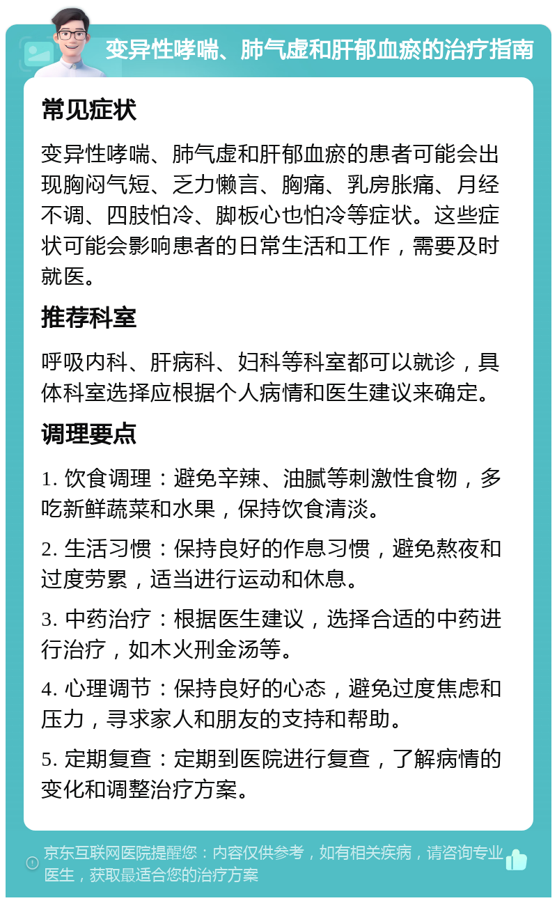 变异性哮喘、肺气虚和肝郁血瘀的治疗指南 常见症状 变异性哮喘、肺气虚和肝郁血瘀的患者可能会出现胸闷气短、乏力懒言、胸痛、乳房胀痛、月经不调、四肢怕冷、脚板心也怕冷等症状。这些症状可能会影响患者的日常生活和工作，需要及时就医。 推荐科室 呼吸内科、肝病科、妇科等科室都可以就诊，具体科室选择应根据个人病情和医生建议来确定。 调理要点 1. 饮食调理：避免辛辣、油腻等刺激性食物，多吃新鲜蔬菜和水果，保持饮食清淡。 2. 生活习惯：保持良好的作息习惯，避免熬夜和过度劳累，适当进行运动和休息。 3. 中药治疗：根据医生建议，选择合适的中药进行治疗，如木火刑金汤等。 4. 心理调节：保持良好的心态，避免过度焦虑和压力，寻求家人和朋友的支持和帮助。 5. 定期复查：定期到医院进行复查，了解病情的变化和调整治疗方案。