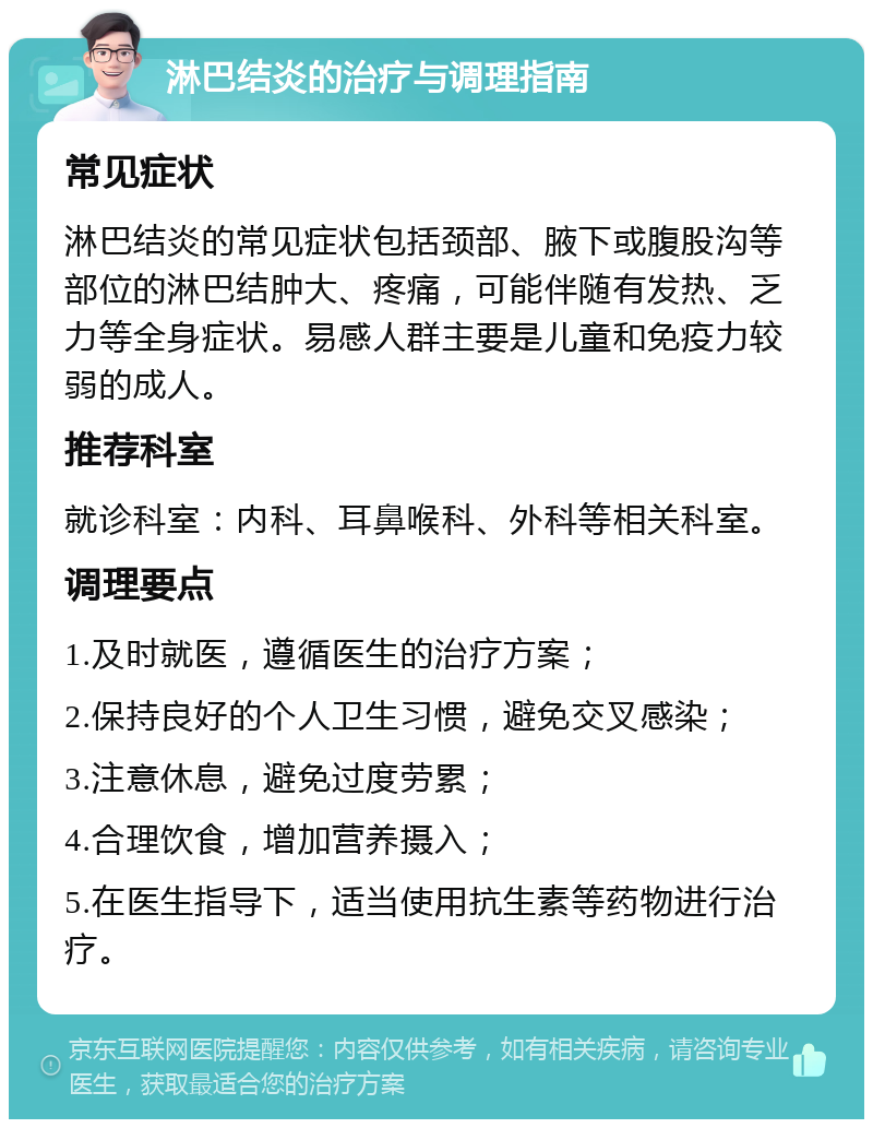 淋巴结炎的治疗与调理指南 常见症状 淋巴结炎的常见症状包括颈部、腋下或腹股沟等部位的淋巴结肿大、疼痛，可能伴随有发热、乏力等全身症状。易感人群主要是儿童和免疫力较弱的成人。 推荐科室 就诊科室：内科、耳鼻喉科、外科等相关科室。 调理要点 1.及时就医，遵循医生的治疗方案； 2.保持良好的个人卫生习惯，避免交叉感染； 3.注意休息，避免过度劳累； 4.合理饮食，增加营养摄入； 5.在医生指导下，适当使用抗生素等药物进行治疗。