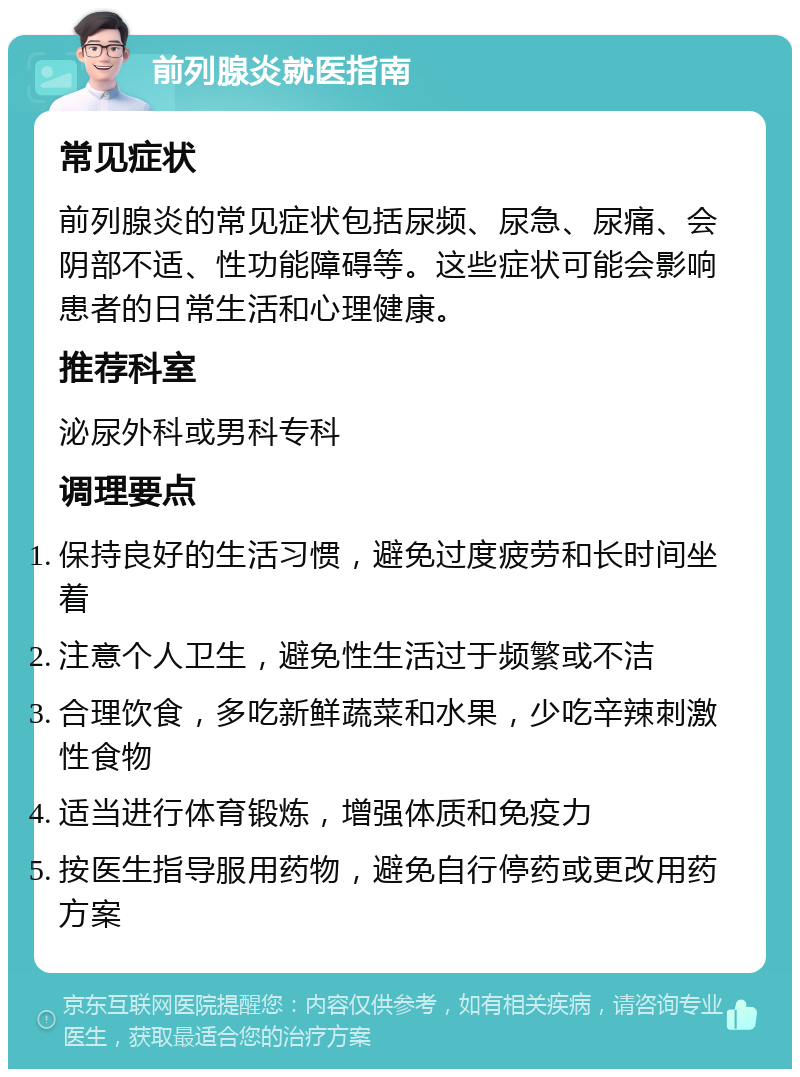 前列腺炎就医指南 常见症状 前列腺炎的常见症状包括尿频、尿急、尿痛、会阴部不适、性功能障碍等。这些症状可能会影响患者的日常生活和心理健康。 推荐科室 泌尿外科或男科专科 调理要点 保持良好的生活习惯，避免过度疲劳和长时间坐着 注意个人卫生，避免性生活过于频繁或不洁 合理饮食，多吃新鲜蔬菜和水果，少吃辛辣刺激性食物 适当进行体育锻炼，增强体质和免疫力 按医生指导服用药物，避免自行停药或更改用药方案