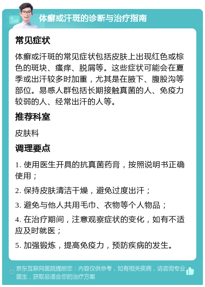 体癣或汗斑的诊断与治疗指南 常见症状 体癣或汗斑的常见症状包括皮肤上出现红色或棕色的斑块、瘙痒、脱屑等。这些症状可能会在夏季或出汗较多时加重，尤其是在腋下、腹股沟等部位。易感人群包括长期接触真菌的人、免疫力较弱的人、经常出汗的人等。 推荐科室 皮肤科 调理要点 1. 使用医生开具的抗真菌药膏，按照说明书正确使用； 2. 保持皮肤清洁干燥，避免过度出汗； 3. 避免与他人共用毛巾、衣物等个人物品； 4. 在治疗期间，注意观察症状的变化，如有不适应及时就医； 5. 加强锻炼，提高免疫力，预防疾病的发生。