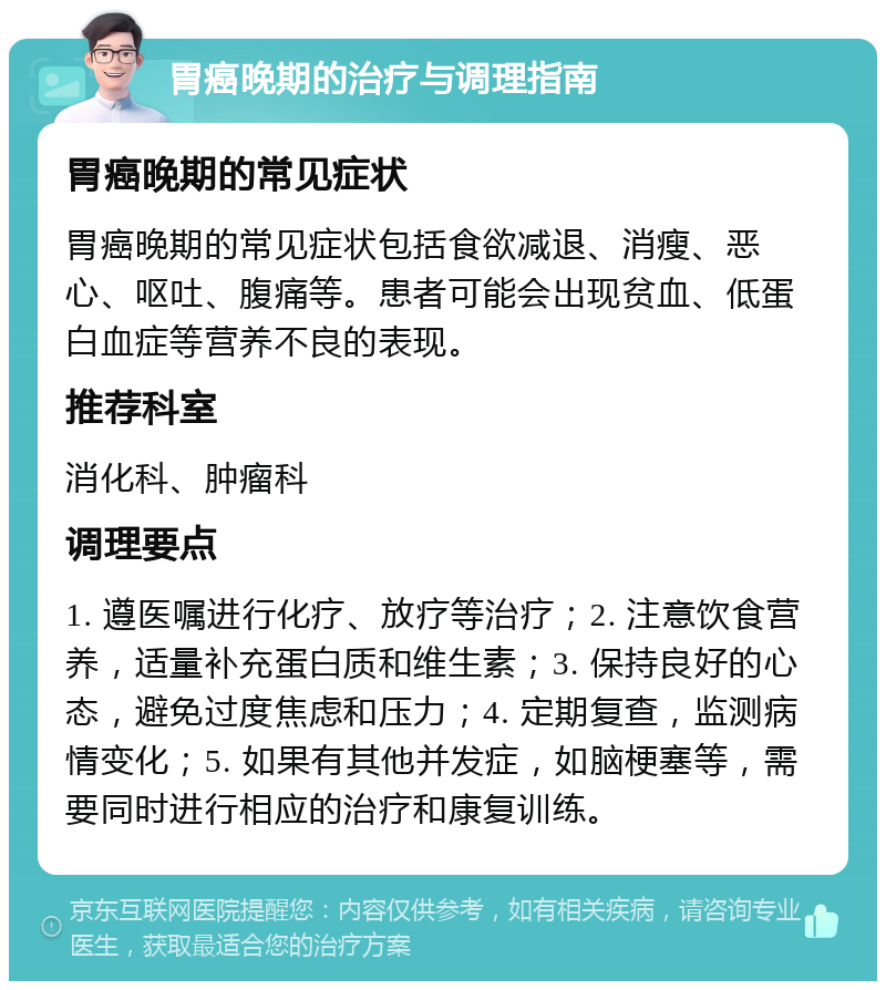 胃癌晚期的治疗与调理指南 胃癌晚期的常见症状 胃癌晚期的常见症状包括食欲减退、消瘦、恶心、呕吐、腹痛等。患者可能会出现贫血、低蛋白血症等营养不良的表现。 推荐科室 消化科、肿瘤科 调理要点 1. 遵医嘱进行化疗、放疗等治疗；2. 注意饮食营养，适量补充蛋白质和维生素；3. 保持良好的心态，避免过度焦虑和压力；4. 定期复查，监测病情变化；5. 如果有其他并发症，如脑梗塞等，需要同时进行相应的治疗和康复训练。