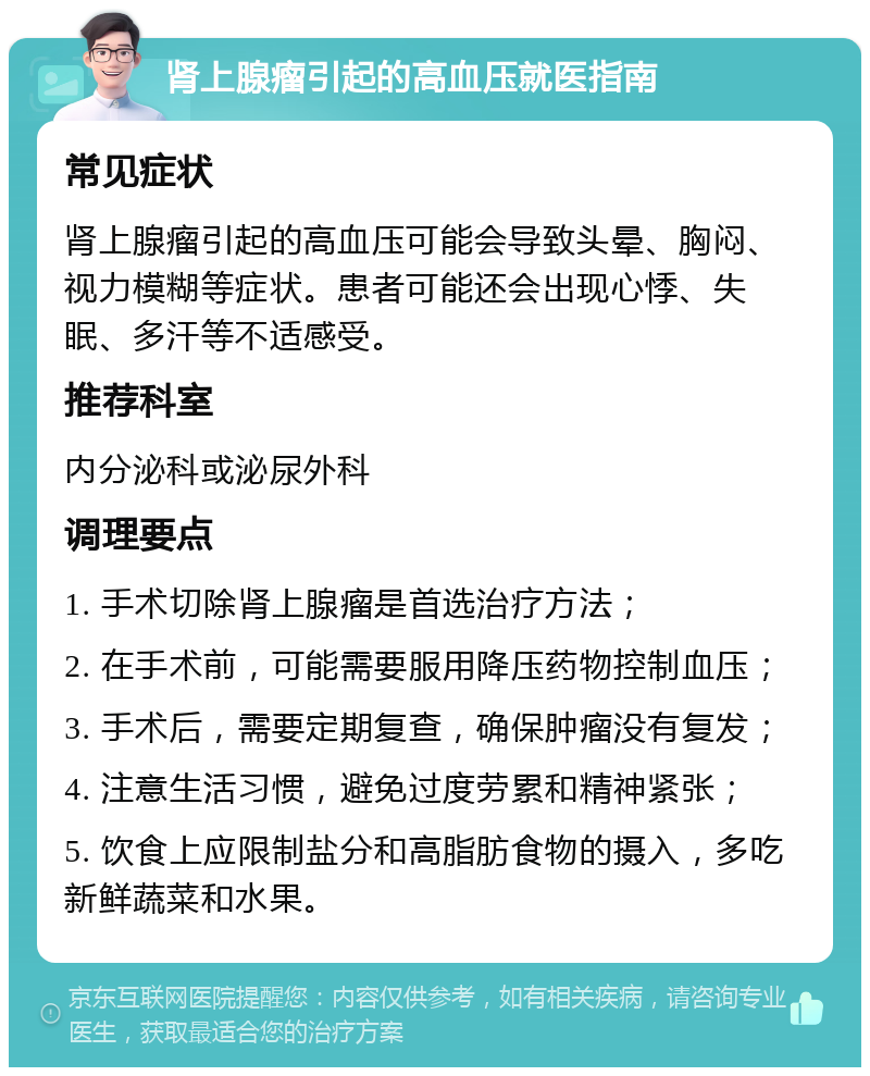 肾上腺瘤引起的高血压就医指南 常见症状 肾上腺瘤引起的高血压可能会导致头晕、胸闷、视力模糊等症状。患者可能还会出现心悸、失眠、多汗等不适感受。 推荐科室 内分泌科或泌尿外科 调理要点 1. 手术切除肾上腺瘤是首选治疗方法； 2. 在手术前，可能需要服用降压药物控制血压； 3. 手术后，需要定期复查，确保肿瘤没有复发； 4. 注意生活习惯，避免过度劳累和精神紧张； 5. 饮食上应限制盐分和高脂肪食物的摄入，多吃新鲜蔬菜和水果。