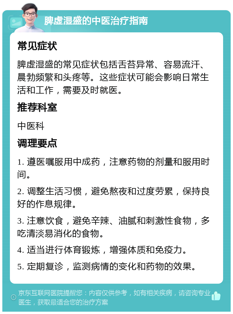 脾虚湿盛的中医治疗指南 常见症状 脾虚湿盛的常见症状包括舌苔异常、容易流汗、晨勃频繁和头疼等。这些症状可能会影响日常生活和工作，需要及时就医。 推荐科室 中医科 调理要点 1. 遵医嘱服用中成药，注意药物的剂量和服用时间。 2. 调整生活习惯，避免熬夜和过度劳累，保持良好的作息规律。 3. 注意饮食，避免辛辣、油腻和刺激性食物，多吃清淡易消化的食物。 4. 适当进行体育锻炼，增强体质和免疫力。 5. 定期复诊，监测病情的变化和药物的效果。